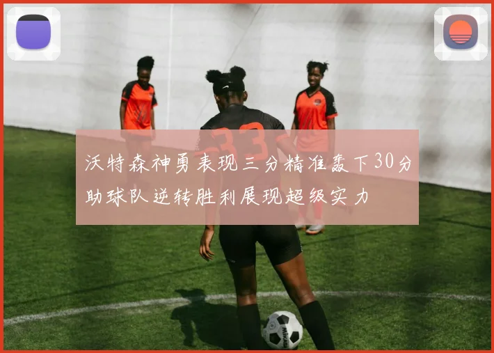沃特森神勇表现三分精准轰下30分助球队逆转胜利展现超级实力