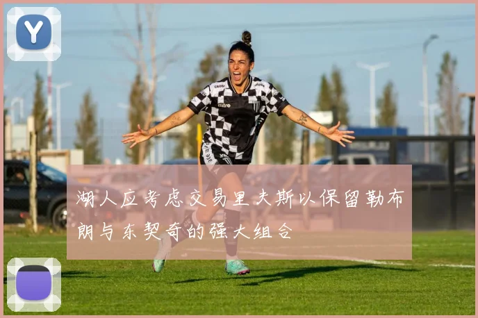 湖人应考虑交易里夫斯以保留勒布朗与东契奇的强大组合
