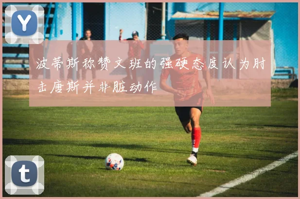 波蒂斯称赞文班的强硬态度认为肘击唐斯并非脏动作