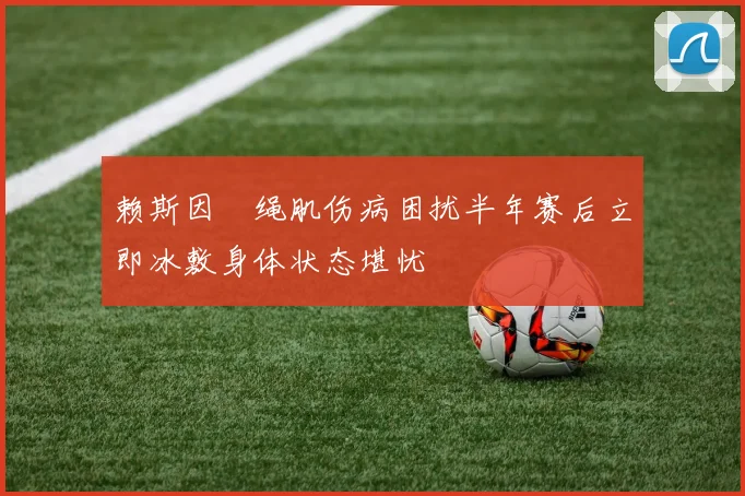赖斯因腘绳肌伤病困扰半年赛后立即冰敷身体状态堪忧