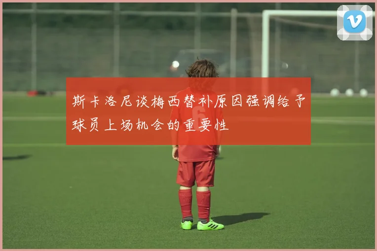 斯卡洛尼谈梅西替补原因强调给予球员上场机会的重要性