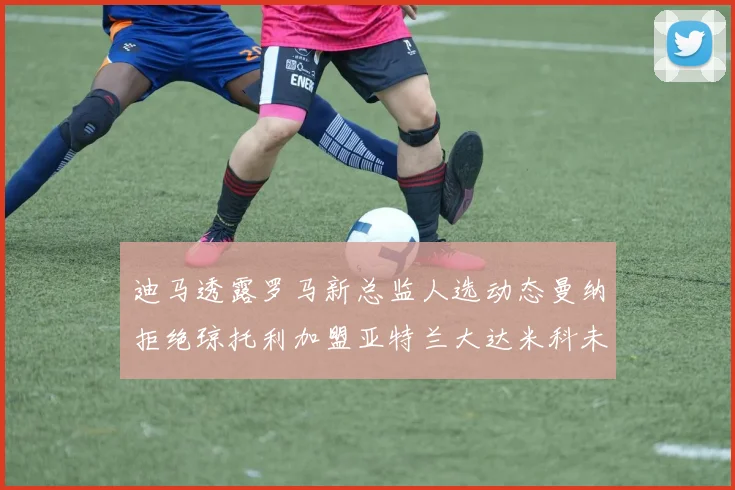 迪马透露罗马新总监人选动态曼纳拒绝琼托利加盟亚特兰大达米科未接洽