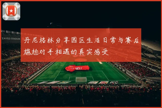 丹尼格林分享园区生活日常与赛后尴尬对手相遇的真实感受