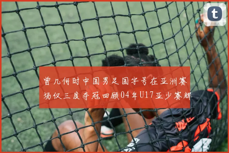 曾几何时中国男足国字号在亚洲赛场仅三度夺冠回顾04年U17亚少赛辉煌时刻