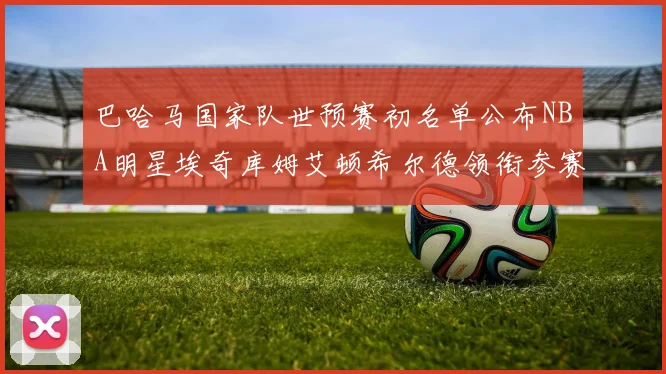 巴哈马国家队世预赛初名单公布NBA明星埃奇库姆艾顿希尔德领衔参赛阵容
