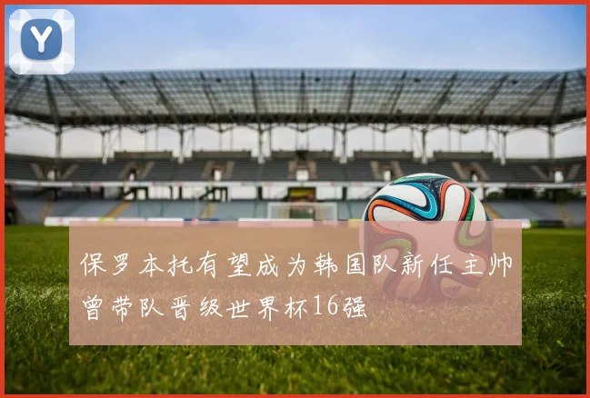 保罗本托有望成为韩国队新任主帅曾带队晋级世界杯16强