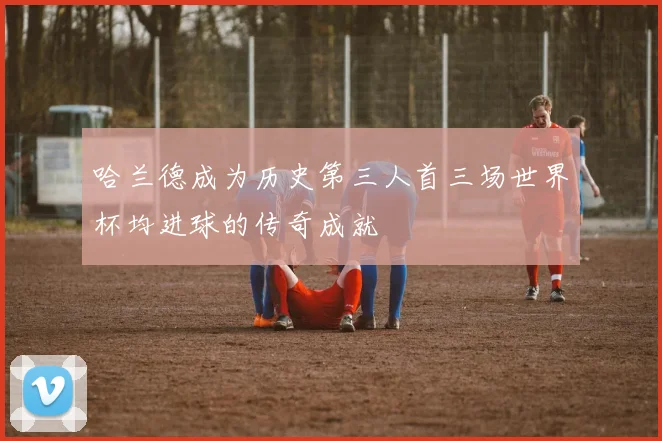 哈兰德成为历史第三人首三场世界杯均进球的传奇成就