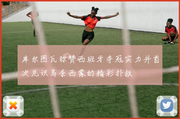 库尔图瓦称赞西班牙夺冠实力并首次见识乌奈西蒙的精彩扑救