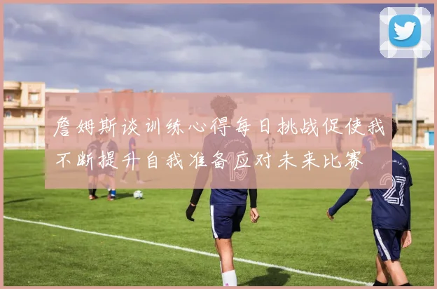 詹姆斯谈训练心得每日挑战促使我不断提升自我准备应对未来比赛