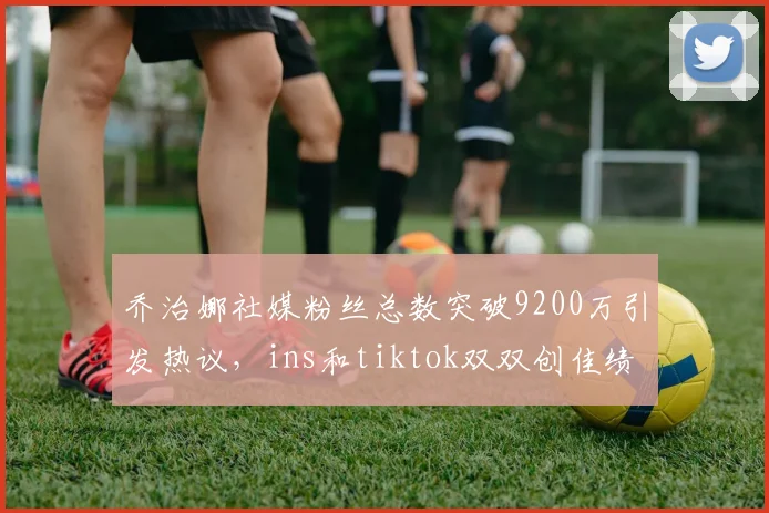 乔治娜社媒粉丝总数突破9200万引发热议，ins和tiktok双双创佳绩