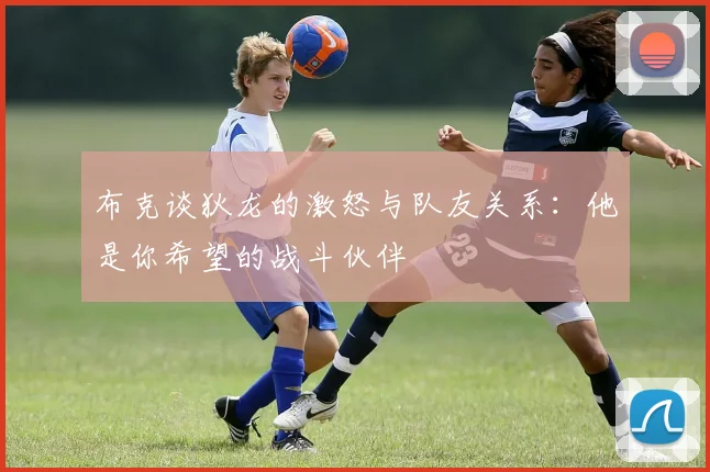 布克谈狄龙的激怒与队友关系：他是你希望的战斗伙伴