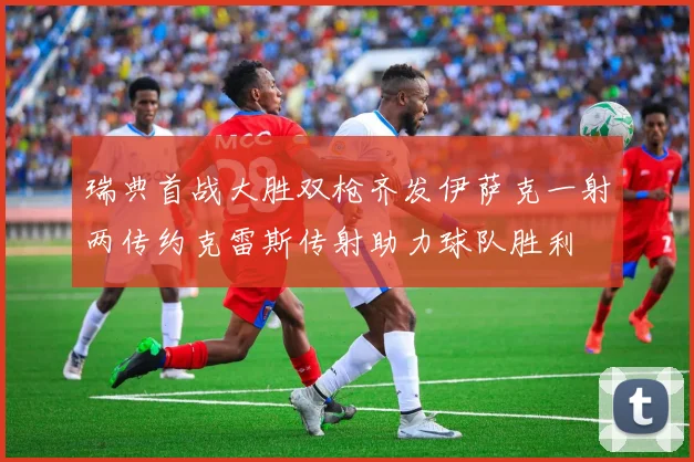 瑞典首战大胜双枪齐发伊萨克一射两传约克雷斯传射助力球队胜利