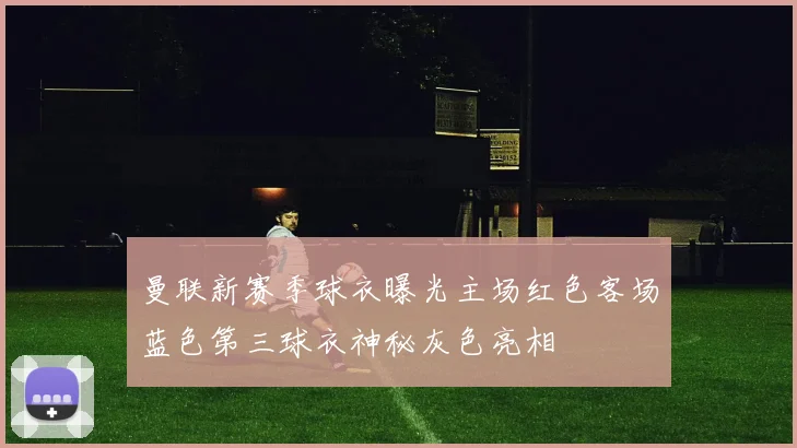 曼联新赛季球衣曝光主场红色客场蓝色第三球衣神秘灰色亮相