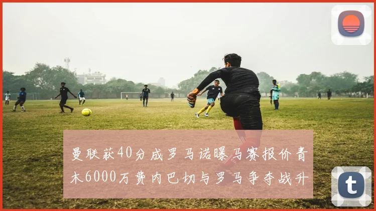 曼联获40分成罗马诺曝马赛报价青木6000万费内巴切与罗马争夺战升级