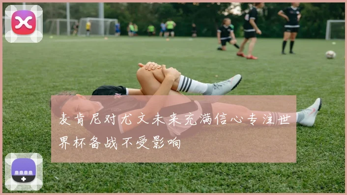 麦肯尼对尤文未来充满信心专注世界杯备战不受影响